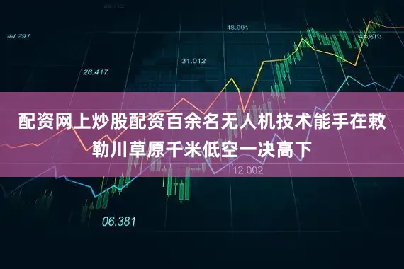 配资网上炒股配资百余名无人机技术能手在敕勒川草原千米低空一决高下