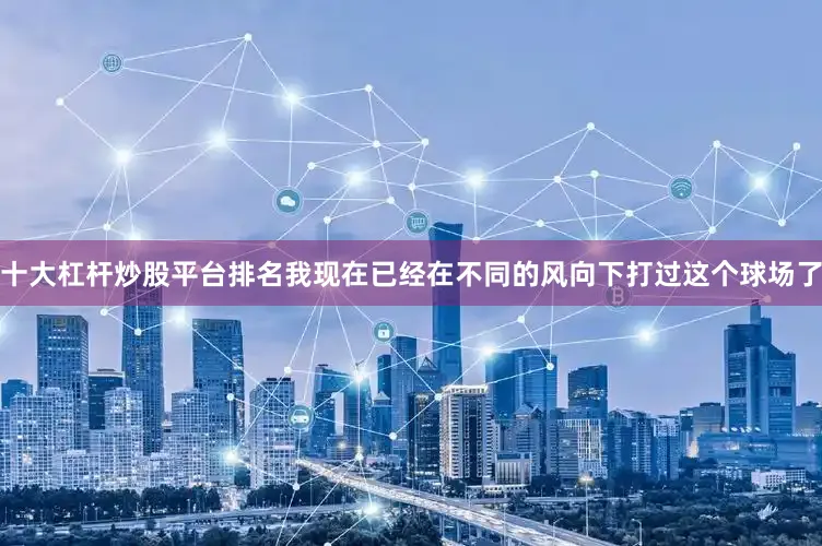 十大杠杆炒股平台排名我现在已经在不同的风向下打过这个球场了