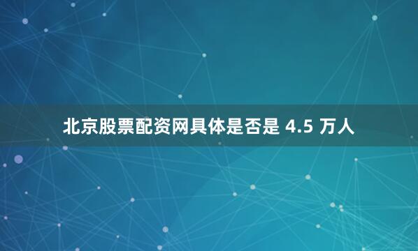 北京股票配资网具体是否是 4.5 万人