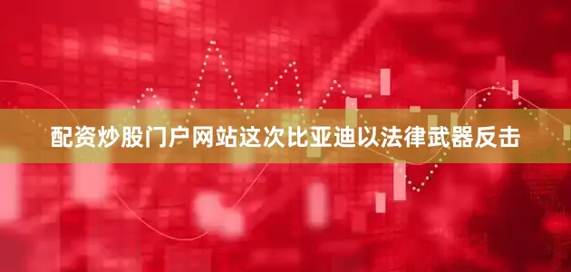配资炒股门户网站这次比亚迪以法律武器反击
