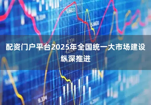 配资门户平台2025年全国统一大市场建设纵深推进