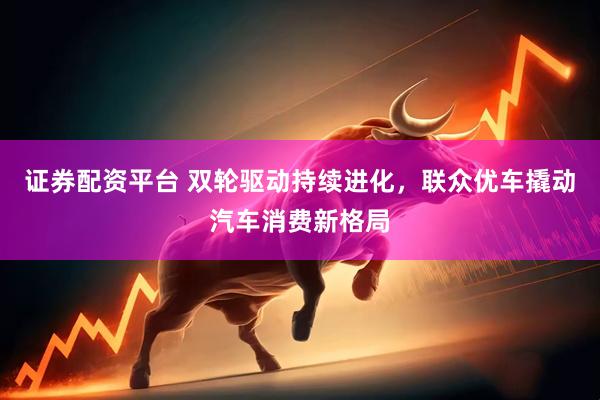 证券配资平台 双轮驱动持续进化，联众优车撬动汽车消费新格局