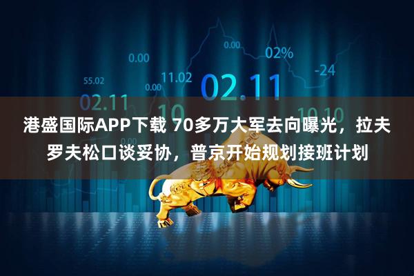 港盛国际APP下载 70多万大军去向曝光，拉夫罗夫松口谈妥协，普京开始规划接班计划