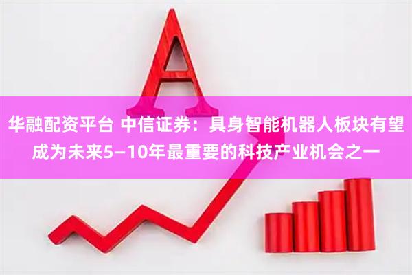 华融配资平台 中信证券：具身智能机器人板块有望成为未来5—10年最重要的科技产业机会之一