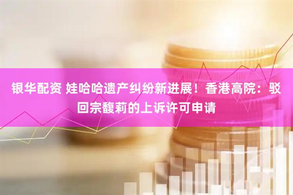 银华配资 娃哈哈遗产纠纷新进展！香港高院：驳回宗馥莉的上诉许可申请
