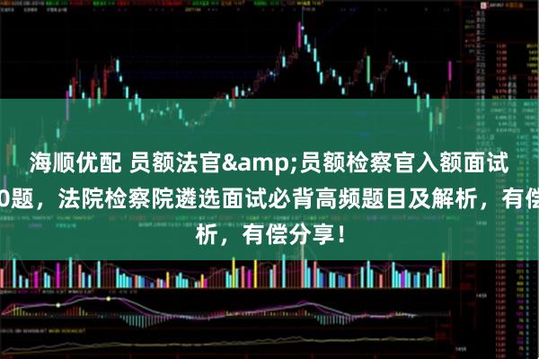 海顺优配 员额法官&员额检察官入额面试高频30题，法院检察院遴选面试必背高频题目及解析，有偿分享！
