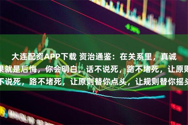 大连配资APP下载 资治通鉴：在关系里，真诚、理性过了头，最终结果就是后悔，你会明白，话不说死，路不堵死，让原则替你点头，让规则替你摇头