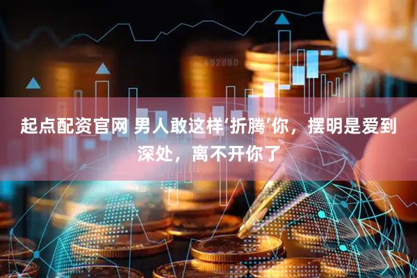 起点配资官网 男人敢这样‘折腾’你，摆明是爱到深处，离不开你了