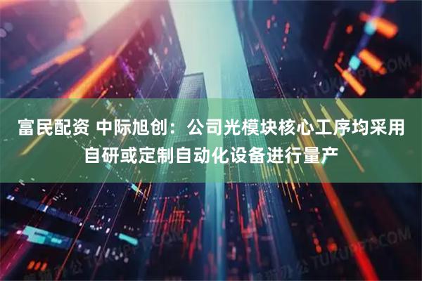 富民配资 中际旭创：公司光模块核心工序均采用自研或定制自动化设备进行量产