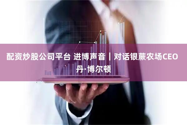 配资炒股公司平台 进博声音｜对话银蕨农场CEO 丹·博尔顿