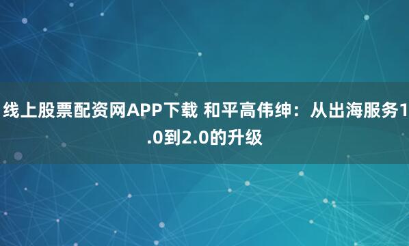 线上股票配资网APP下载 和平高伟绅：从出海服务1.0到2.0的升级