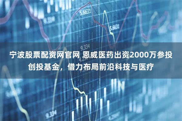 宁波股票配资网官网 恩威医药出资2000万参投创投基金，借力布局前沿科技与医疗