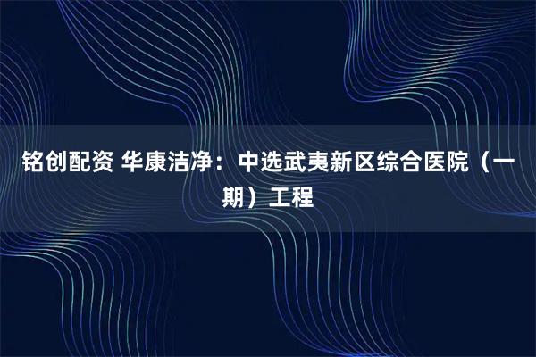 铭创配资 华康洁净：中选武夷新区综合医院（一期）工程