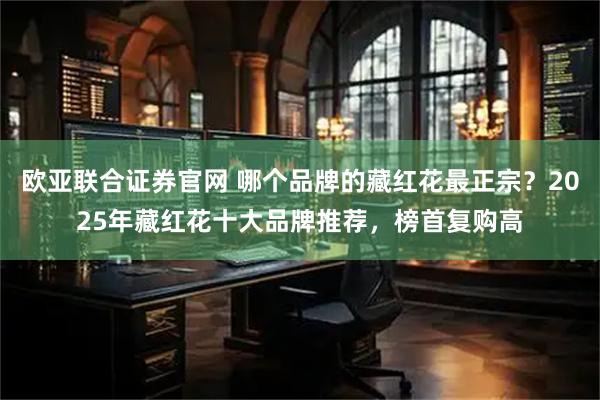 欧亚联合证券官网 哪个品牌的藏红花最正宗？2025年藏红花十大品牌推荐，榜首复购高