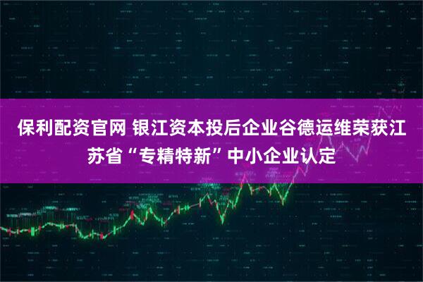 保利配资官网 银江资本投后企业谷德运维荣获江苏省“专精特新”中小企业认定