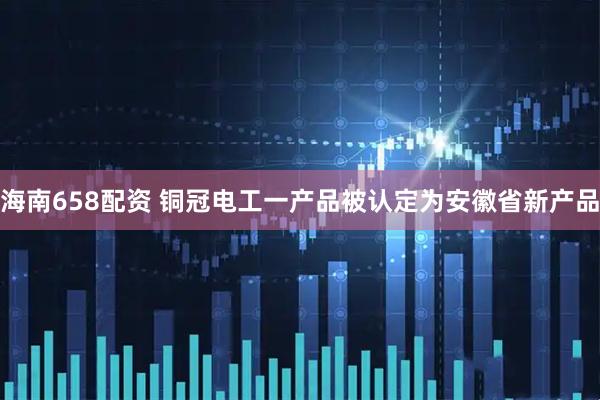 海南658配资 铜冠电工一产品被认定为安徽省新产品