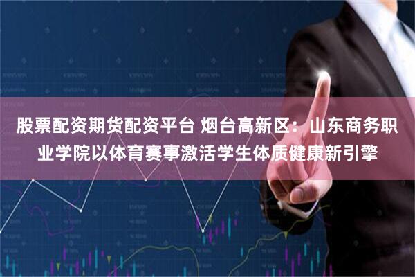 股票配资期货配资平台 烟台高新区：山东商务职业学院以体育赛事激活学生体质健康新引擎