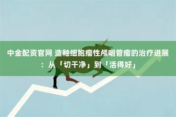 中金配资官网 造釉细胞瘤性颅咽管瘤的治疗进展：从「切干净」到「活得好」