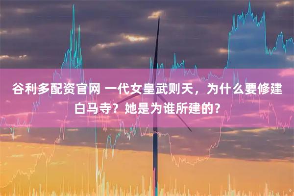 谷利多配资官网 一代女皇武则天，为什么要修建白马寺？她是为谁所建的？