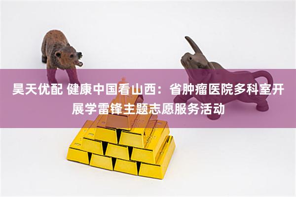 昊天优配 健康中国看山西：省肿瘤医院多科室开展学雷锋主题志愿服务活动