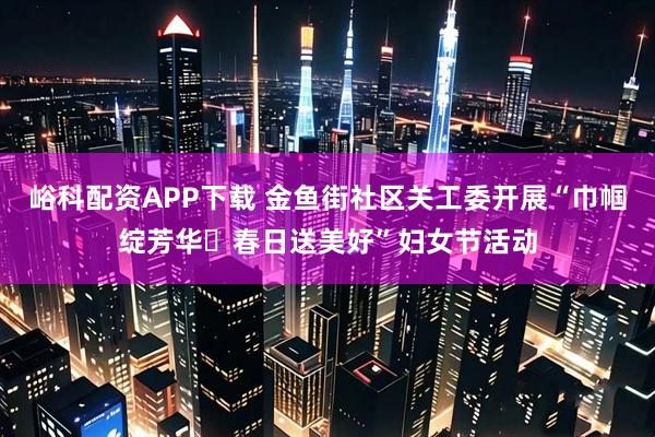 峪科配资APP下载 金鱼街社区关工委开展“巾帼绽芳华・春日送美好”妇女节活动