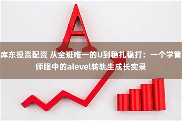 库东投资配资 从全班唯一的U到稳扎稳打：一个学管师眼中的alevel转轨生成长实录