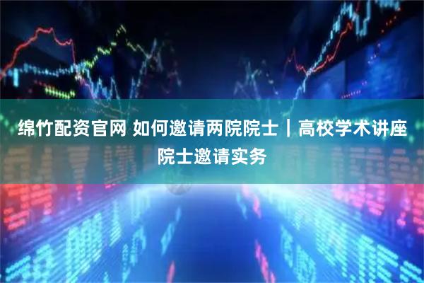 绵竹配资官网 如何邀请两院院士｜高校学术讲座院士邀请实务