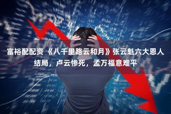 富裕配配资 《八千里路云和月》张云魁六大恩人结局，卢云惨死，孟万福意难平