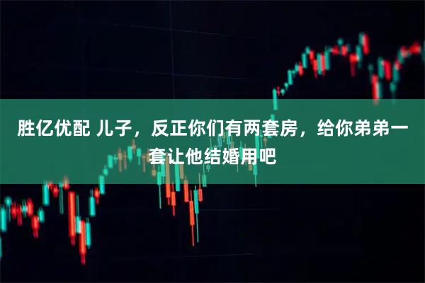 胜亿优配 儿子，反正你们有两套房，给你弟弟一套让他结婚用吧